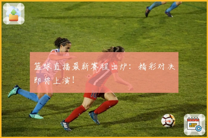 篮球直播最新赛程出炉：精彩对决即将上演！