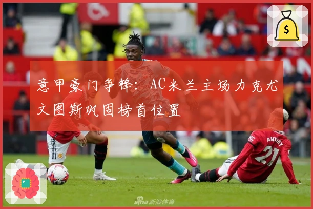 意甲豪门争锋：AC米兰主场力克尤文图斯巩固榜首位置