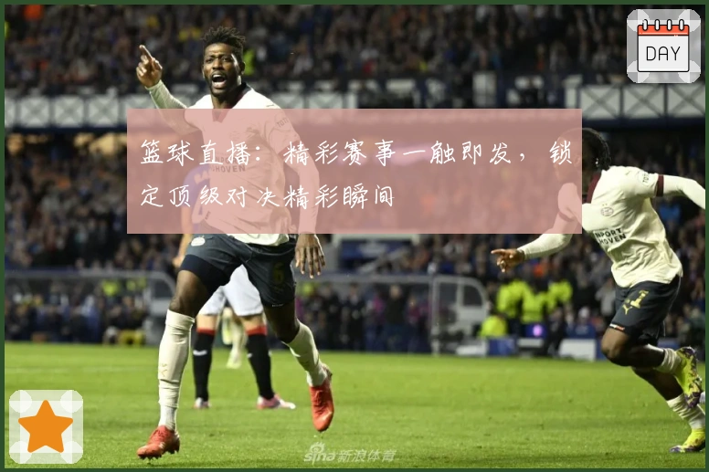 篮球直播：精彩赛事一触即发，锁定顶级对决精彩瞬间