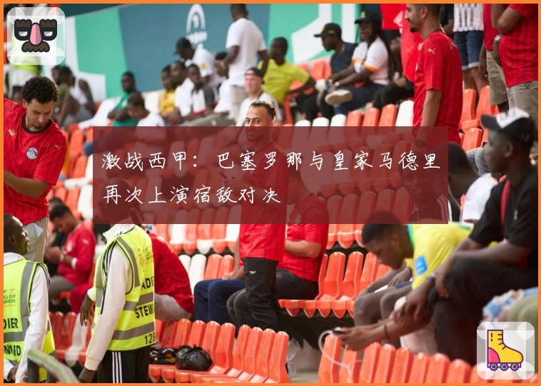 激战西甲：巴塞罗那与皇家马德里再次上演宿敌对决