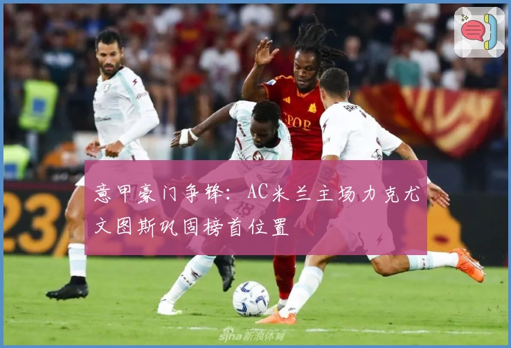 意甲豪门争锋：AC米兰主场力克尤文图斯巩固榜首位置