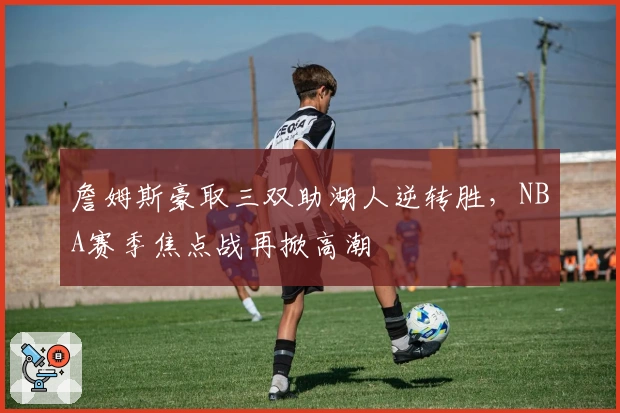 詹姆斯豪取三双助湖人逆转胜,NBA赛季焦点战再掀高潮