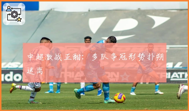 中超激战正酣：多队争冠形势扑朔迷离