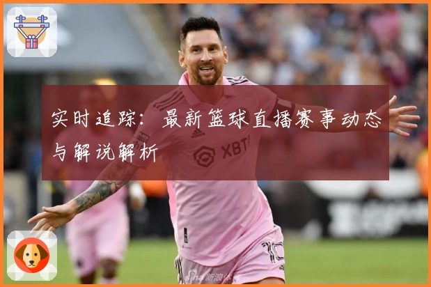 实时追踪：最新篮球直播赛事动态与解说解析