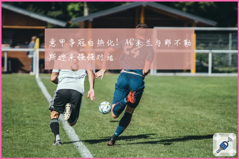 意甲争冠白热化！AC米兰与那不勒斯迎来强强对话