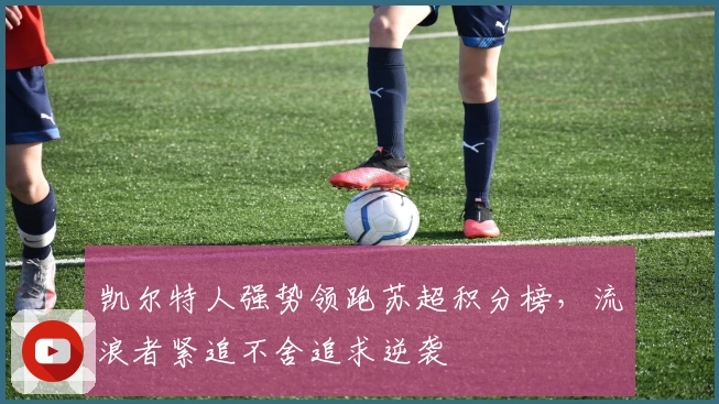 凯尔特人强势领跑苏超积分榜,流浪者紧追不舍追求逆袭