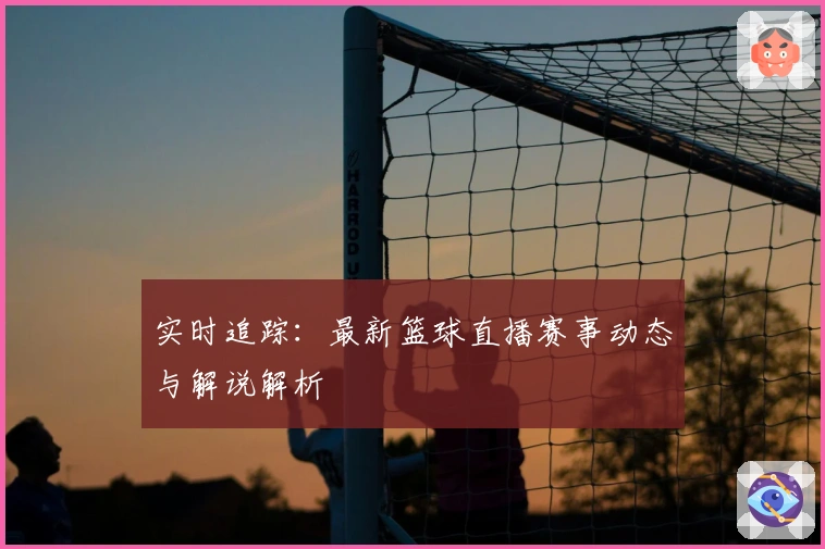 实时追踪:最新篮球直播赛事动态与解说解析